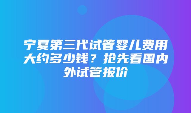 宁夏第三代试管婴儿费用大约多少钱？抢先看国内外试管报价