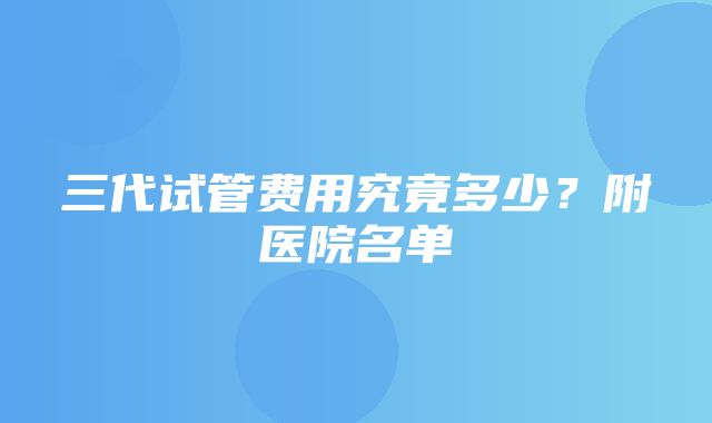 三代试管费用究竟多少？附医院名单