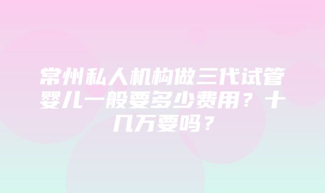 常州私人机构做三代试管婴儿一般要多少费用？十几万要吗？