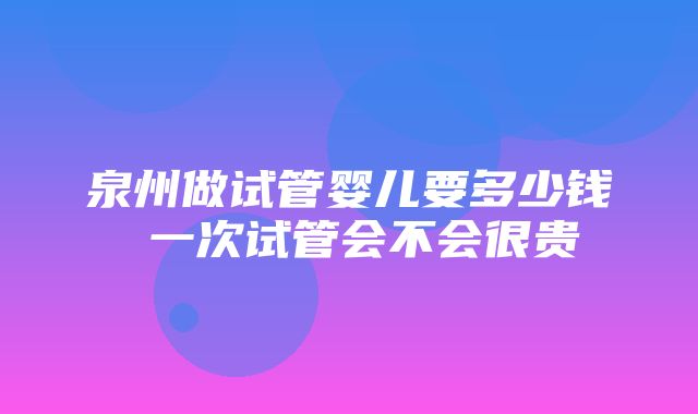 泉州做试管婴儿要多少钱 一次试管会不会很贵