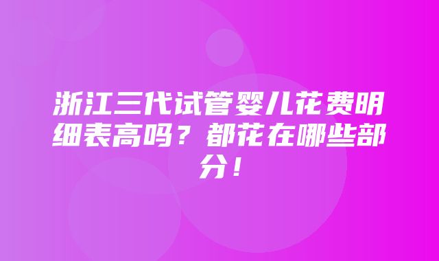 浙江三代试管婴儿花费明细表高吗？都花在哪些部分！