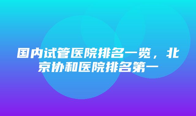 国内试管医院排名一览，北京协和医院排名第一