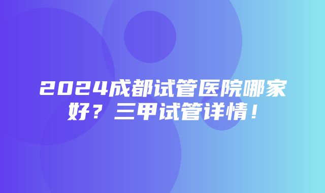 2024成都试管医院哪家好？三甲试管详情！