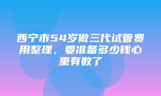 西宁市54岁做三代试管费用整理，要准备多少钱心里有数了