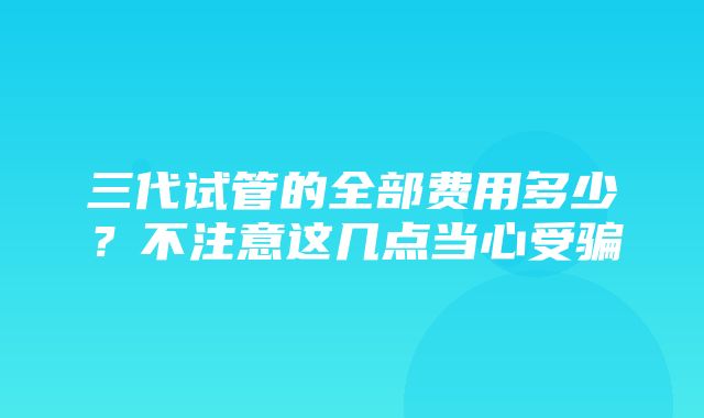 三代试管的全部费用多少？不注意这几点当心受骗