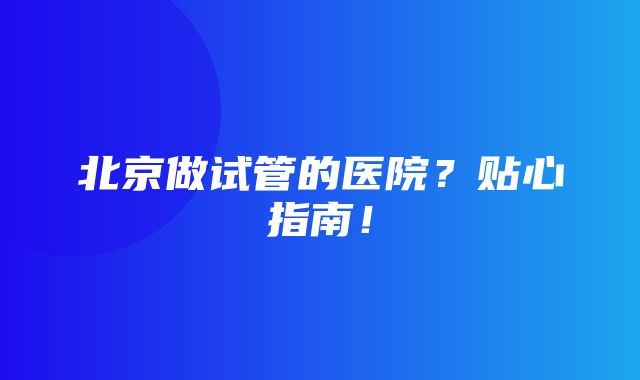 北京做试管的医院？贴心指南！