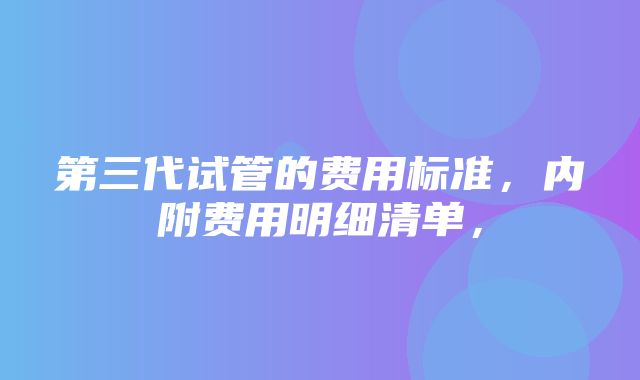 第三代试管的费用标准，内附费用明细清单，