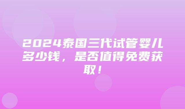 2024泰国三代试管婴儿多少钱，是否值得免费获取！