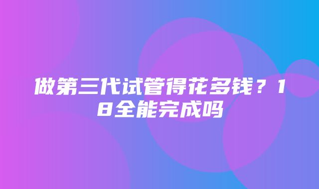 做第三代试管得花多钱？18全能完成吗