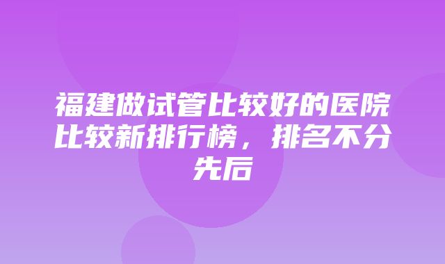 福建做试管比较好的医院比较新排行榜，排名不分先后