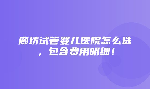 廊坊试管婴儿医院怎么选，包含费用明细！