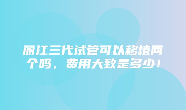 丽江三代试管可以移植两个吗，费用大致是多少！