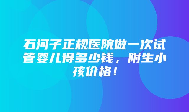 石河子正规医院做一次试管婴儿得多少钱，附生小孩价格！