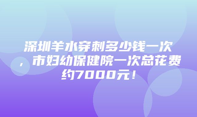 深圳羊水穿刺多少钱一次，市妇幼保健院一次总花费约7000元！