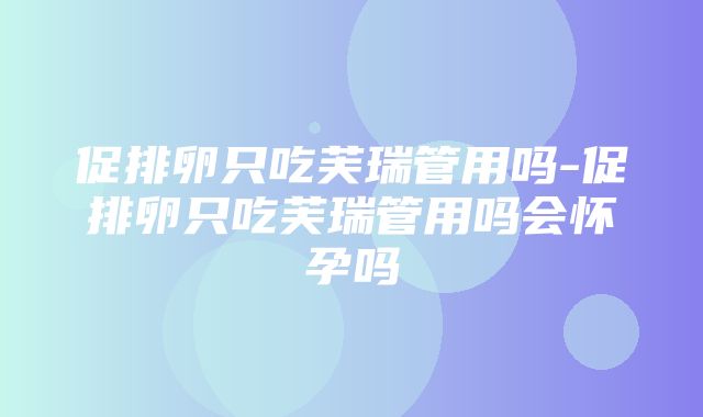 促排卵只吃芙瑞管用吗-促排卵只吃芙瑞管用吗会怀孕吗