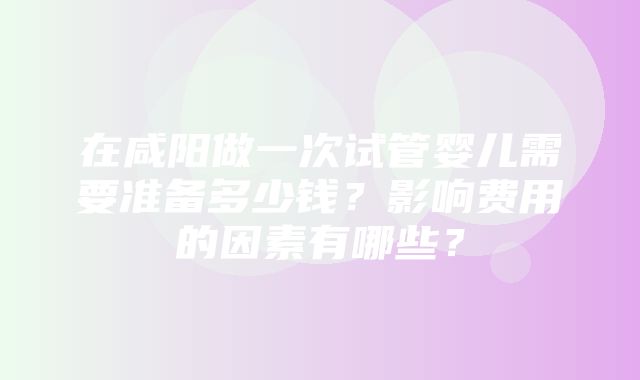 在咸阳做一次试管婴儿需要准备多少钱？影响费用的因素有哪些？