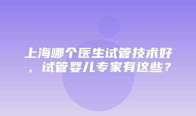 上海哪个医生试管技术好，试管婴儿专家有这些？