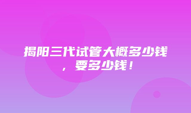 揭阳三代试管大概多少钱，要多少钱！