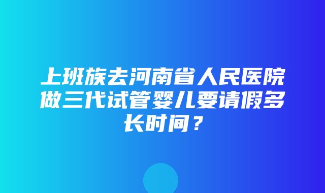 上班族去河南省人民医院做三代试管婴儿要请假多长时间？