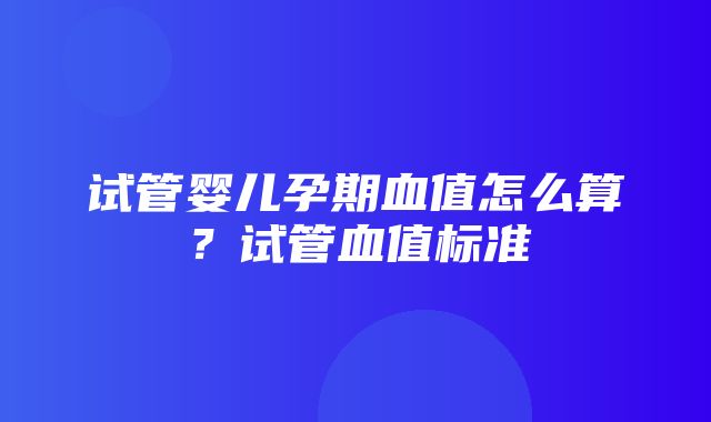 试管婴儿孕期血值怎么算？试管血值标准