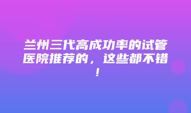 兰州三代高成功率的试管医院推荐的，这些都不错！