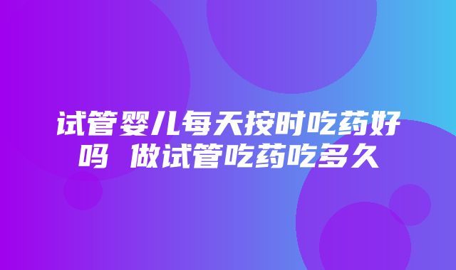 试管婴儿每天按时吃药好吗 做试管吃药吃多久