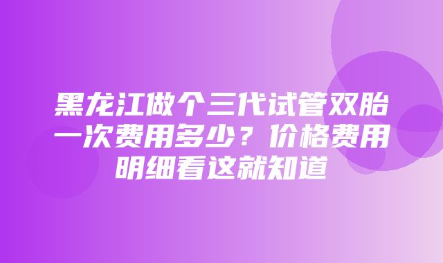 黑龙江做个三代试管双胎一次费用多少？价格费用明细看这就知道