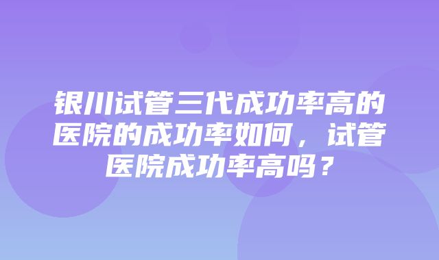 银川试管三代成功率高的医院的成功率如何，试管医院成功率高吗？