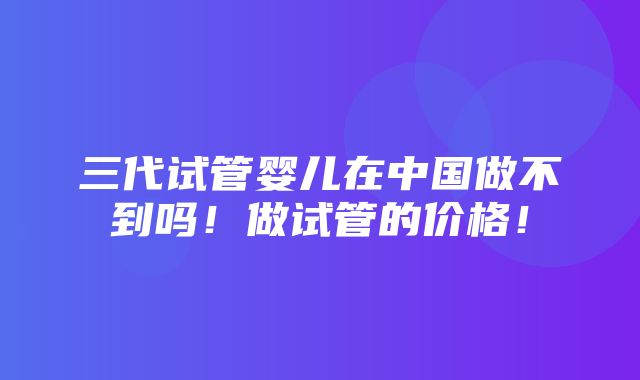 三代试管婴儿在中国做不到吗！做试管的价格！