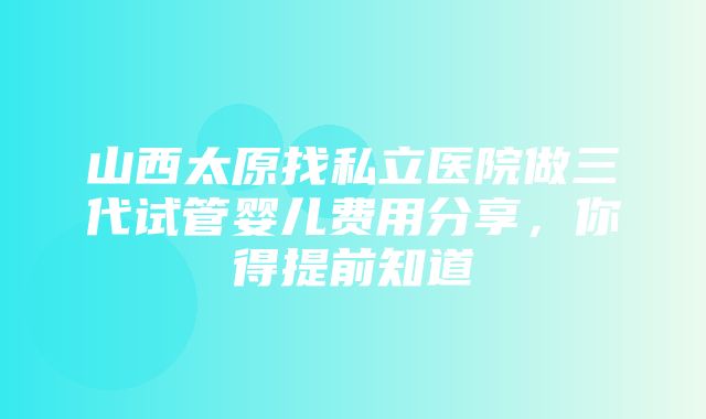 山西太原找私立医院做三代试管婴儿费用分享，你得提前知道