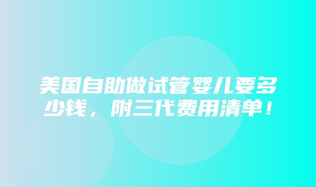 美国自助做试管婴儿要多少钱，附三代费用清单！