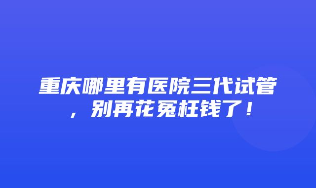 重庆哪里有医院三代试管，别再花冤枉钱了！