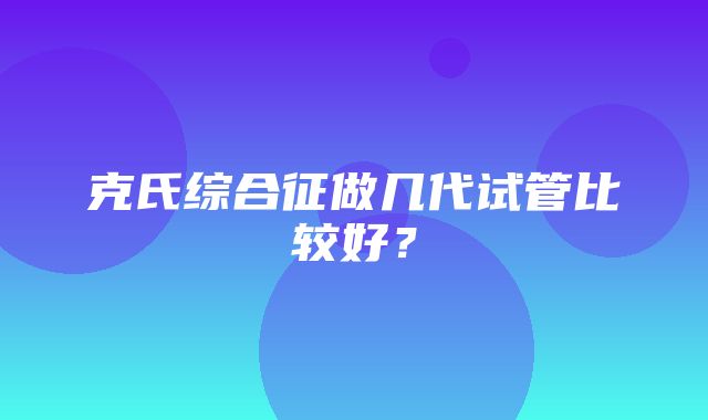 克氏综合征做几代试管比较好？