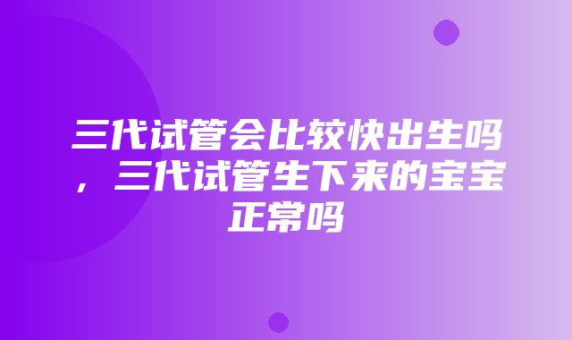 三代试管会比较快出生吗，三代试管生下来的宝宝正常吗