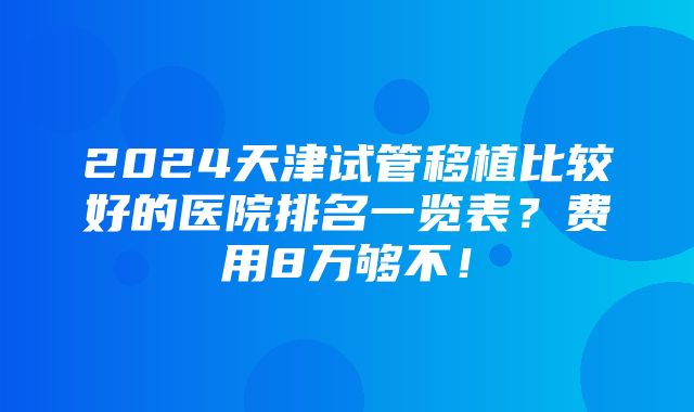 2024天津试管移植比较好的医院排名一览表？费用8万够不！