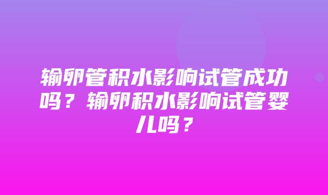 输卵管积水影响试管成功吗？输卵积水影响试管婴儿吗？