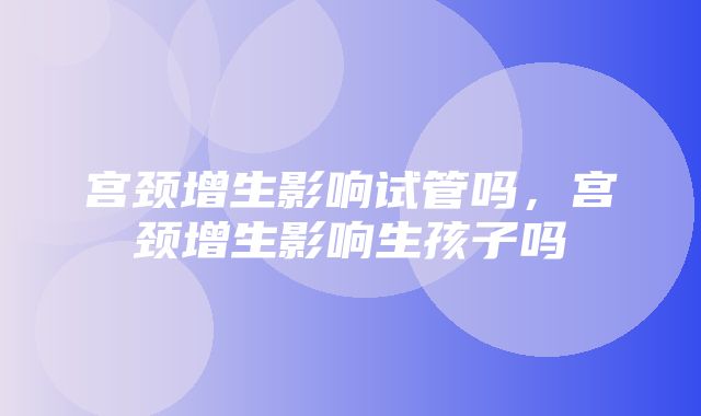 宫颈增生影响试管吗，宫颈增生影响生孩子吗