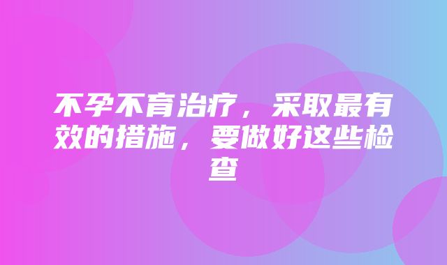 不孕不育治疗，采取最有效的措施，要做好这些检查