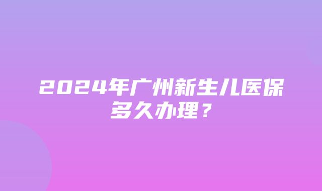 2024年广州新生儿医保多久办理？