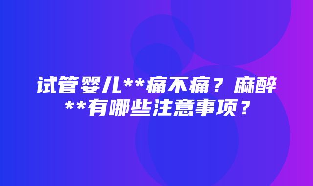 试管婴儿**痛不痛？麻醉**有哪些注意事项？