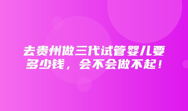 去贵州做三代试管婴儿要多少钱，会不会做不起！