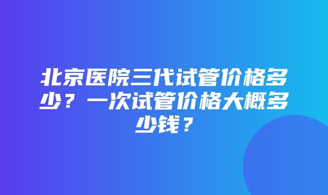 北京医院三代试管价格多少？一次试管价格大概多少钱？