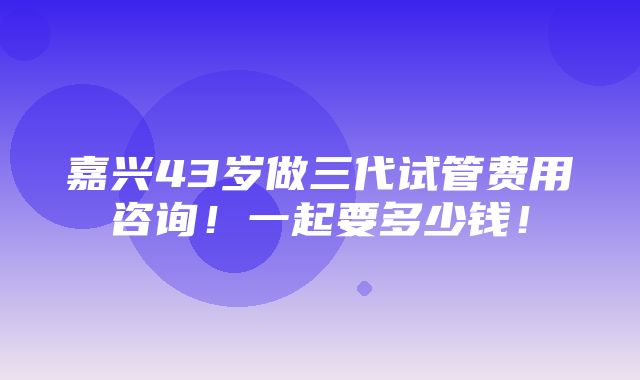 嘉兴43岁做三代试管费用咨询！一起要多少钱！