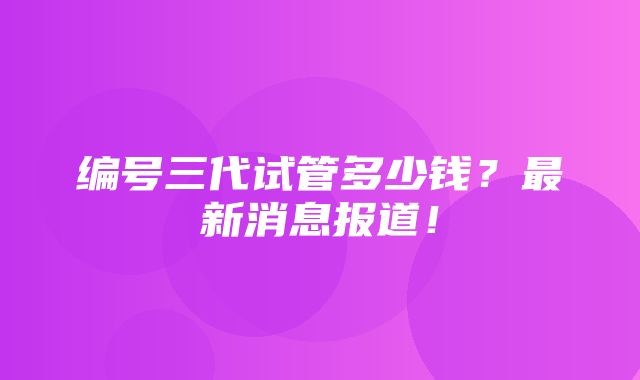 编号三代试管多少钱？最新消息报道！