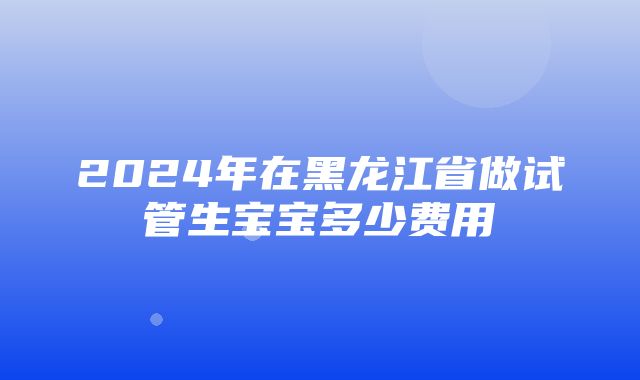 2024年在黑龙江省做试管生宝宝多少费用