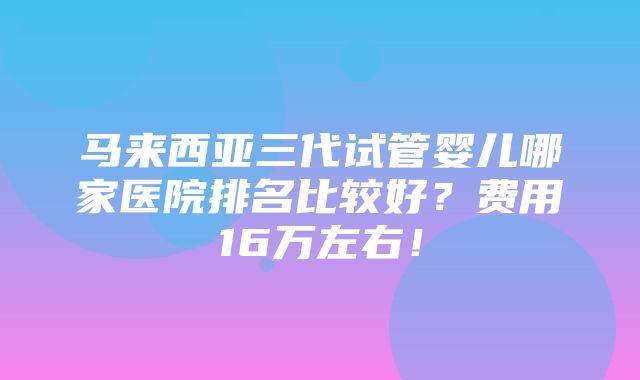 马来西亚三代试管婴儿哪家医院排名比较好？费用16万左右！