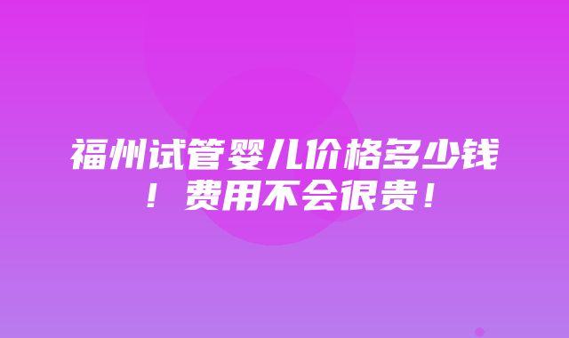 福州试管婴儿价格多少钱！费用不会很贵！