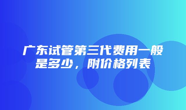 广东试管第三代费用一般是多少，附价格列表