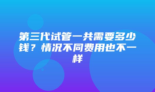 第三代试管一共需要多少钱？情况不同费用也不一样