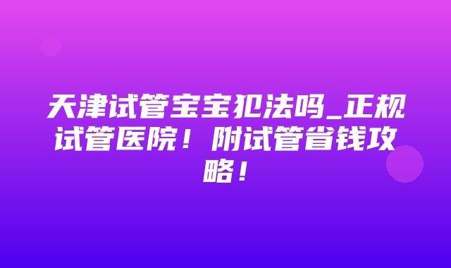 天津试管宝宝犯法吗_正规试管医院！附试管省钱攻略！